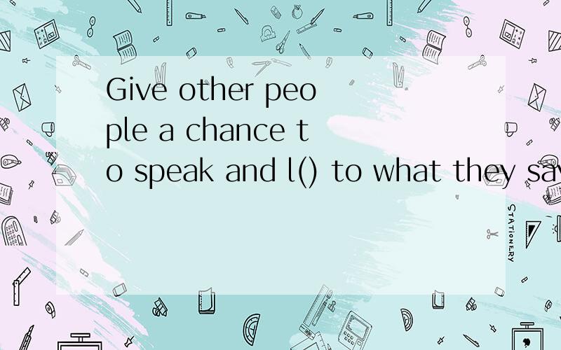 Give other people a chance to speak and l() to what they say.