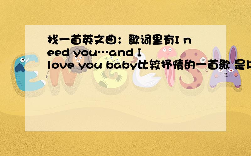 找一首英文曲：歌词里有I need you…and I love you baby比较抒情的一首歌 是以英语为本土语言的人唱的,意思就是不是中国人、韩国人或日本人唱的女声不是Can't Take My Eyes Off You