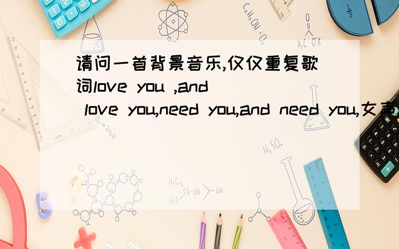 请问一首背景音乐,仅仅重复歌词love you ,and love you,need you,and need you,女声,吟唱,很轻快,是什么歌呀?哎呀,不是这个不是这个,就仅仅重复love you ,and love you,need you,and need you,没有其他歌词,是背景