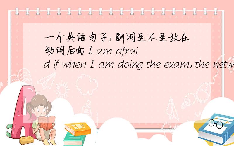 一个英语句子,副词是不是放在动词后面I am afraid if when I am doing the exam,the network disconnects suddenly这个句子对吗？