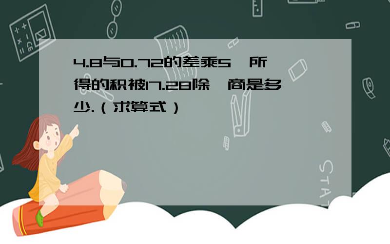 4.8与0.72的差乘5,所得的积被17.28除,商是多少.（求算式）