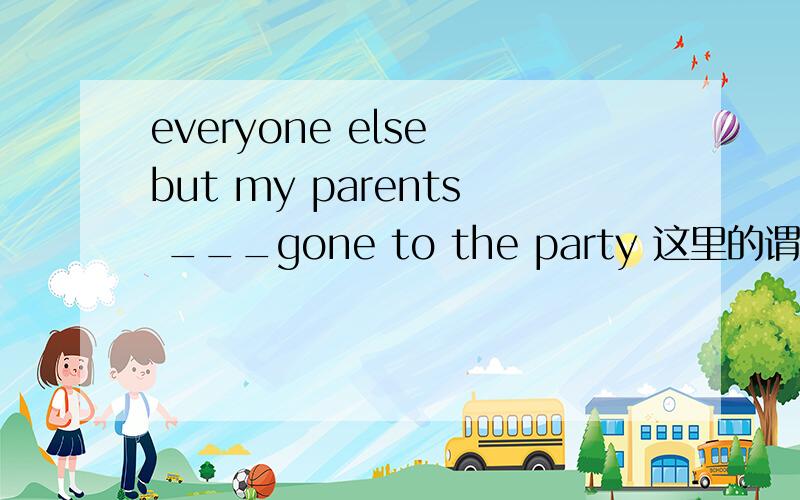 everyone else but my parents ___gone to the party 这里的谓语动词填have 还是has,答案是have,是不也错了,我怎么感觉看前面的主语的,我感觉应该是has呢、这个不是就近原则吧