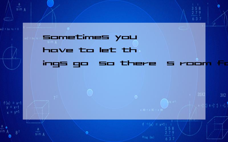 sometimes you have to let things go,so there's room for better things to come into your life.