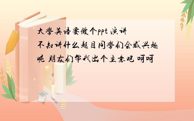 大学英语要做个ppt 演讲 不知讲什么题目同学们会感兴趣呢 朋友们帮我出个主意吧 呵呵