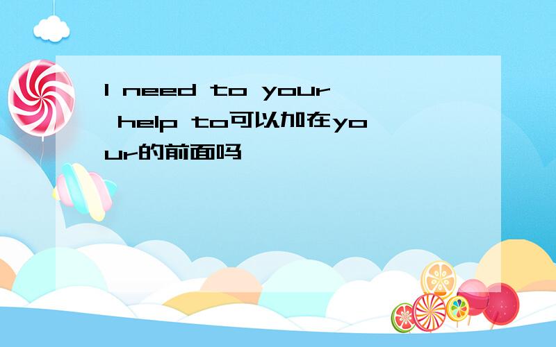 I need to your help to可以加在your的前面吗