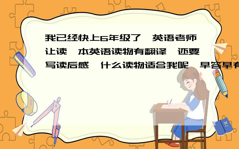 我已经快上6年级了,英语老师让读一本英语读物有翻译,还要写读后感,什么读物适合我呢,早答早有赏!财富悬赏 呦!只限第一个!