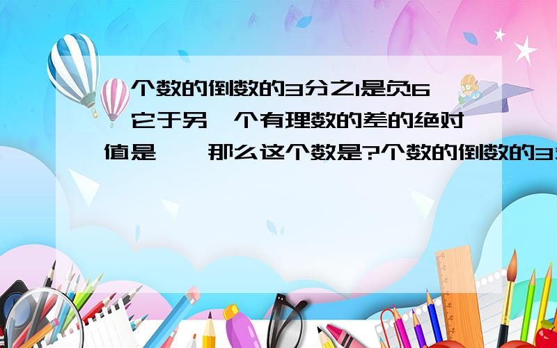 一个数的倒数的3分之1是负6,它于另一个有理数的差的绝对值是一,那么这个数是?个数的倒数的3分之1是负6，它于另一个有理数的差的绝对值是1，那么这个数是？