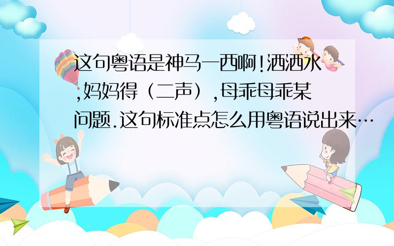 这句粤语是神马一西啊!洒洒水,妈妈得（二声）,母乖母乖某问题.这句标准点怎么用粤语说出来…