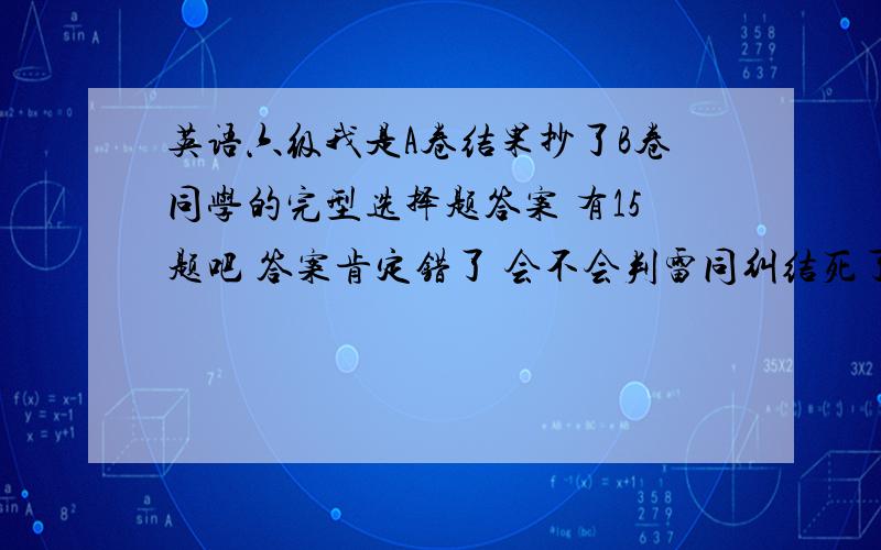 英语六级我是A卷结果抄了B卷同学的完型选择题答案 有15题吧 答案肯定错了 会不会判雷同纠结死了