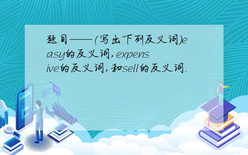 题目——（写出下列反义词）easy的反义词,expensive的反义词,和sell的反义词.