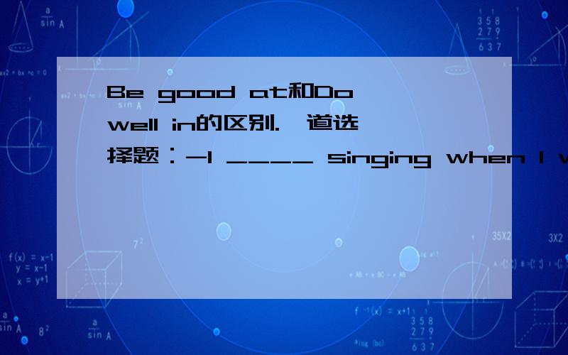 Be good at和Do well in的区别.一道选择题：-I ____ singing when I was a student. What about you,Rose?-I couldn't sing at all, but I ____ dancing and playing the piano.A.am good in;do well atB.do well in;am good at C.was good at;did well inD.d