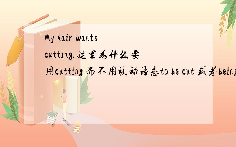 My hair wants cutting.这里为什么要用cutting 而不用被动语态to be cut 或者being cut?