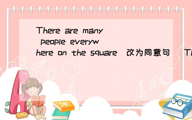 There are many people everywhere on the square（改为同意句） There are many people _____ _____ ______on The square