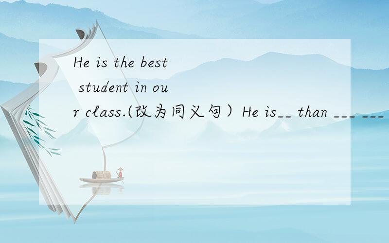 He is the best student in our class.(改为同义句）He is__ than ___ ___ student in our class