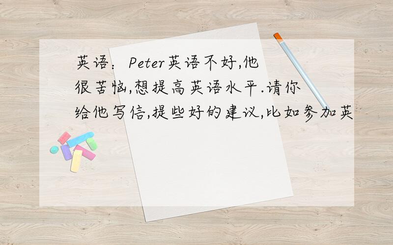 英语：Peter英语不好,他很苦恼,想提高英语水平.请你给他写信,提些好的建议,比如参加英