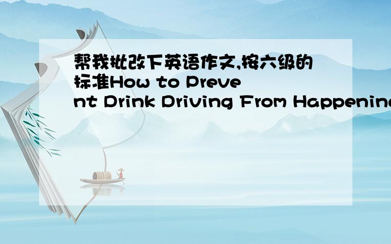 帮我批改下英语作文,按六级的标准How to Prevent Drink Driving From Happening 1.酒后驾驶已经成为危害公共安全的重要因素2.如何最大程度的防止此类问题发生3.我的观点                                How to P