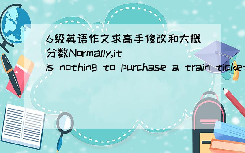 6级英语作文求高手修改和大概分数Normally,it is nothing to purchase a train ticket.But,when it comes to the Spring Festival,there is no more difficult than purchasing a ticket.In order to avoid someone who purchases several tickets and s