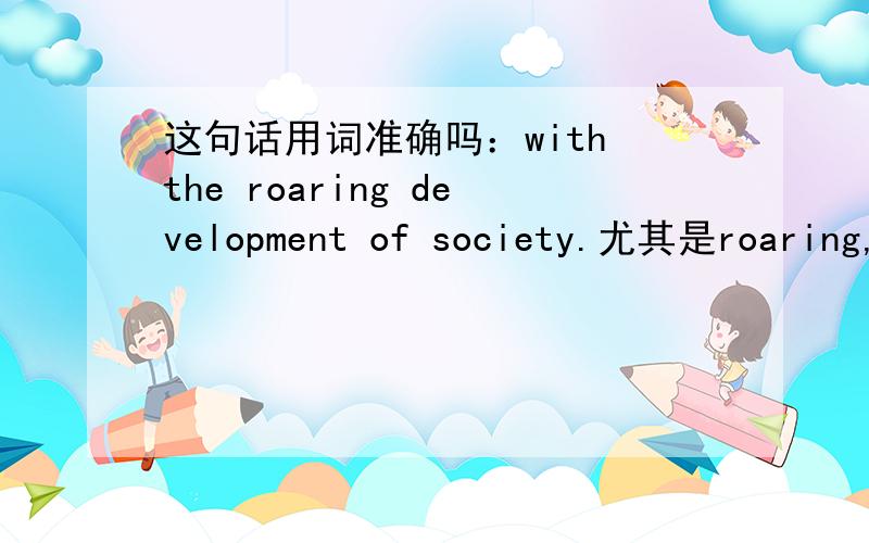 这句话用词准确吗：with the roaring development of society.尤其是roaring,要不要换另外得词rapid要用ing形式吗