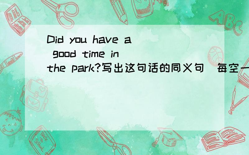 Did you have a good time in the park?写出这句话的同义句(每空一词） Did you ____ ____in the park?