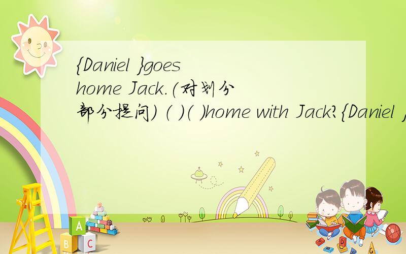 {Daniel }goes home Jack.(对划分部分提问) （ ）（ ）home with Jack?{Daniel }goes home Jack.(对划分部分提问)（ ）（ ）home with Jack?we go to school from Monday to Friday .(改为同义句）We go to school ( )( )( )( )