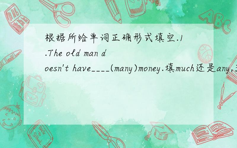 根据所给单词正确形式填空.1.The old man doesn't have____(many)money.填much还是any,为什么2.Bill is ______(health) and stays in bed for two days.这个是填healthy么?3.The teacher asked______ (angry),