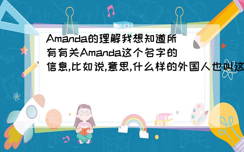 Amanda的理解我想知道所有有关Amanda这个名字的信息,比如说,意思,什么样的外国人也叫这个名字.谢谢!今天来了几个外国人，当我自我介绍时，他们笑了，感觉上和名字有关！所以很想知道！