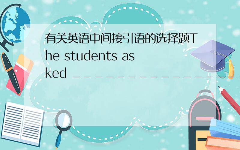 有关英语中间接引语的选择题The students asked ___________________.其他的选项我知道为什么错,但是下面两个我不知道哪个对错A.when the sports meeting is going to be held.B.if the sports meeting was going to be held.