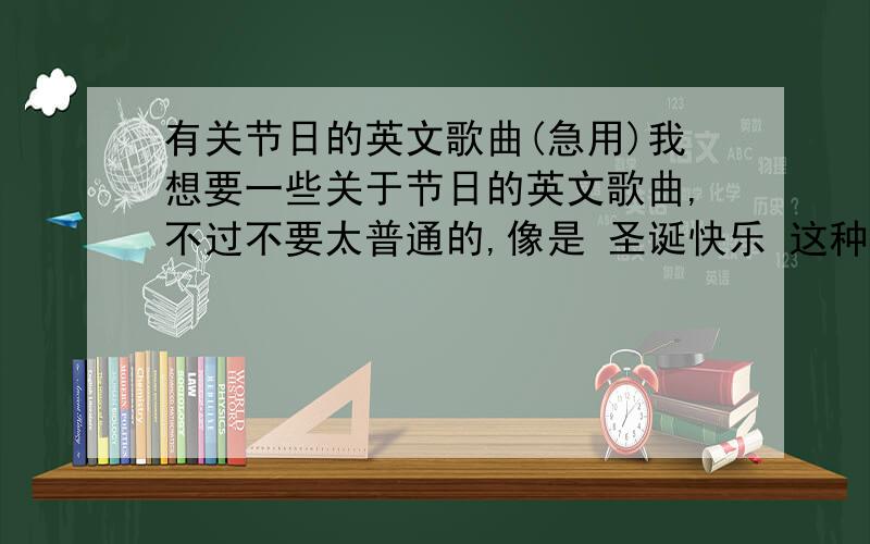 有关节日的英文歌曲(急用)我想要一些关于节日的英文歌曲,不过不要太普通的,像是 圣诞快乐 这种很普通的就不用了.最好抒情一点的,哪一位朋友可以帮帮忙?急用,