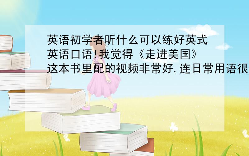 英语初学者听什么可以练好英式英语口语!我觉得《走进美国》这本书里配的视频非常好,连日常用语很好,我是英语初学者,现在想学日常交际用语,但我要学英式发音的英语,老师能不能给我推