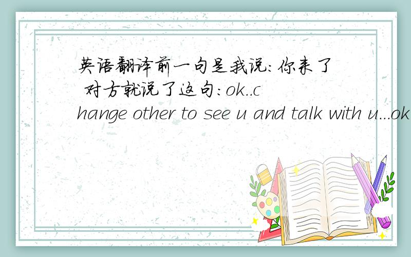 英语翻译前一句是我说：你来了 对方就说了这句：ok..change other to see u and talk with u...ok 请问如何翻译对方是外国人