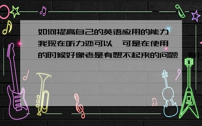 如何提高自己的英语应用的能力我现在听力还可以,可是在使用的时候好像老是有想不起来的问题,有什么好主意吗?