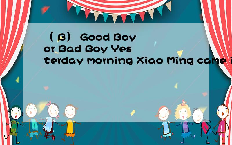 （ B） Good Boy or Bad Boy Yesterday morning Xiao Ming came into the office .“I’m sorry ,sir.I burnt (燃烧)a piece of paper last night .” said Xiao Ming .“It doesn’t matter （没关系）.Please be careful when you do anything .” sai