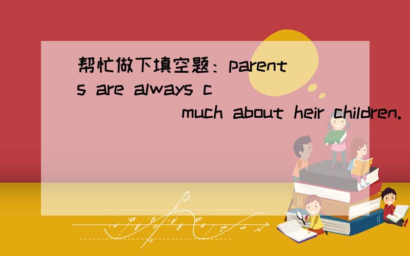 帮忙做下填空题：parents are always c_____ much about heir children.