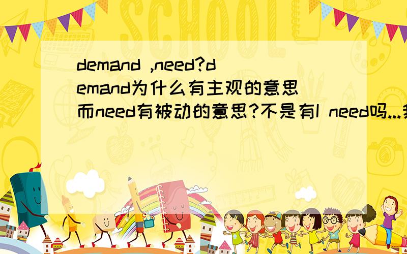 demand ,need?demand为什么有主观的意思而need有被动的意思?不是有I need吗...我那个句子里的没有need doing need to be done也有表被动,你这样说不对吧