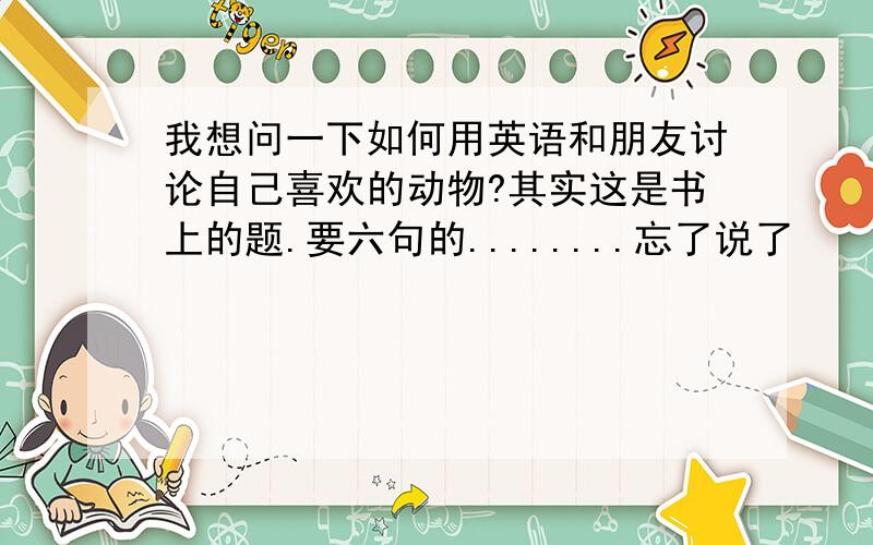 我想问一下如何用英语和朋友讨论自己喜欢的动物?其实这是书上的题.要六句的........忘了说了