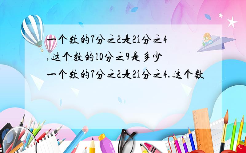 一个数的7分之2是21分之4,这个数的10分之9是多少 一个数的7分之2是21分之4,这个数