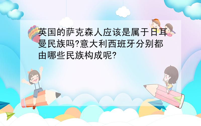 英国的萨克森人应该是属于日耳曼民族吗?意大利西班牙分别都由哪些民族构成呢?