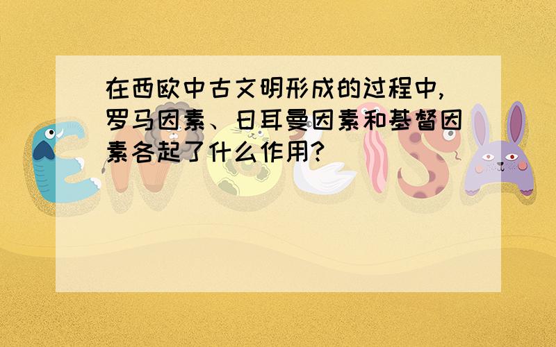 在西欧中古文明形成的过程中,罗马因素、日耳曼因素和基督因素各起了什么作用?