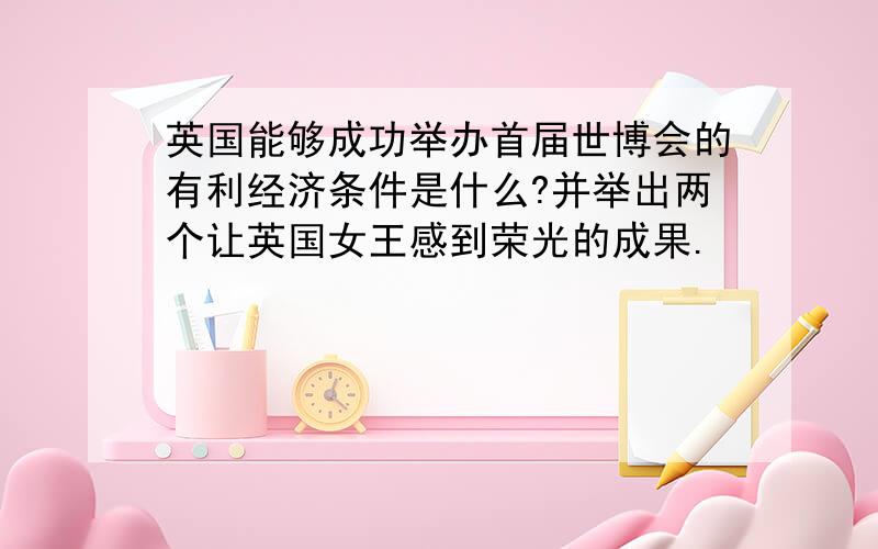 英国能够成功举办首届世博会的有利经济条件是什么?并举出两个让英国女王感到荣光的成果.