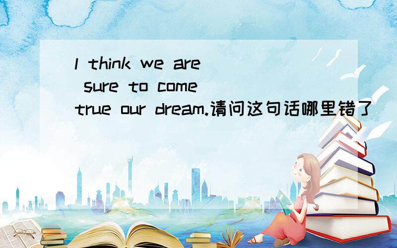 l think we are sure to come true our dream.请问这句话哪里错了