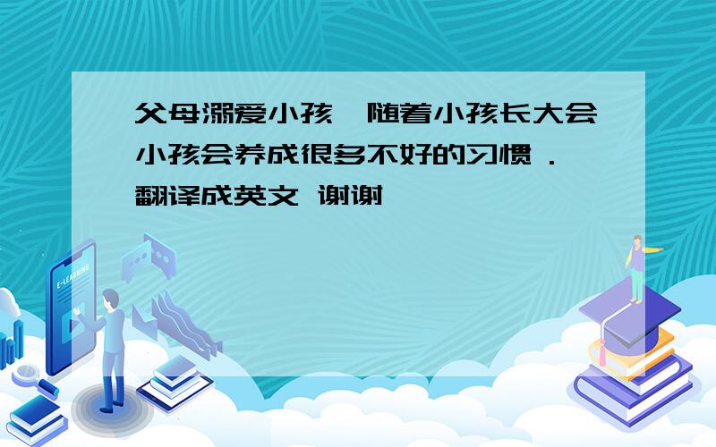 父母溺爱小孩,随着小孩长大会小孩会养成很多不好的习惯 .翻译成英文 谢谢