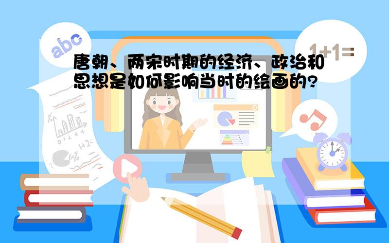 唐朝、两宋时期的经济、政治和思想是如何影响当时的绘画的?