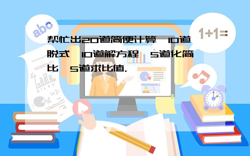 帮忙出20道简便计算,10道脱式,10道解方程,5道化简比,5道求比值.