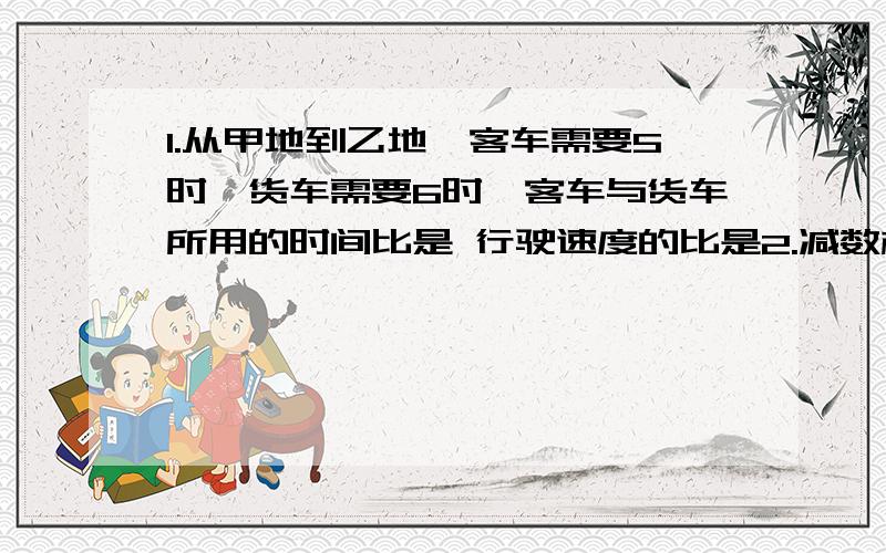 1.从甲地到乙地,客车需要5时,货车需要6时,客车与货车所用的时间比是 行驶速度的比是2.减数相当于被减数的五分之三,那么差与减数的比是3.甲数的3倍等于乙数的二分之一,甲数与乙数的比是4