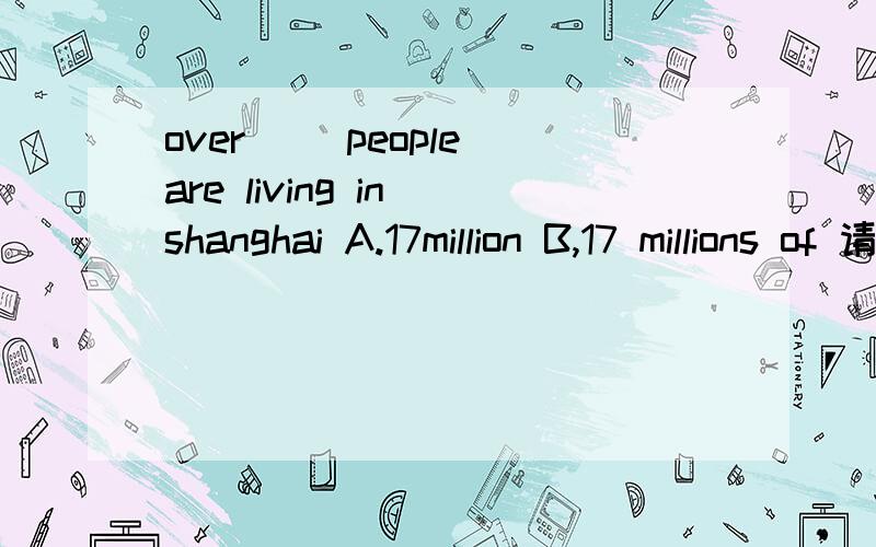 over（ ）people are living in shanghai A.17million B,17 millions of 请告诉我答案并且为什么这么做