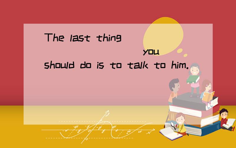 The last thing ________ you should do is to talk to him.