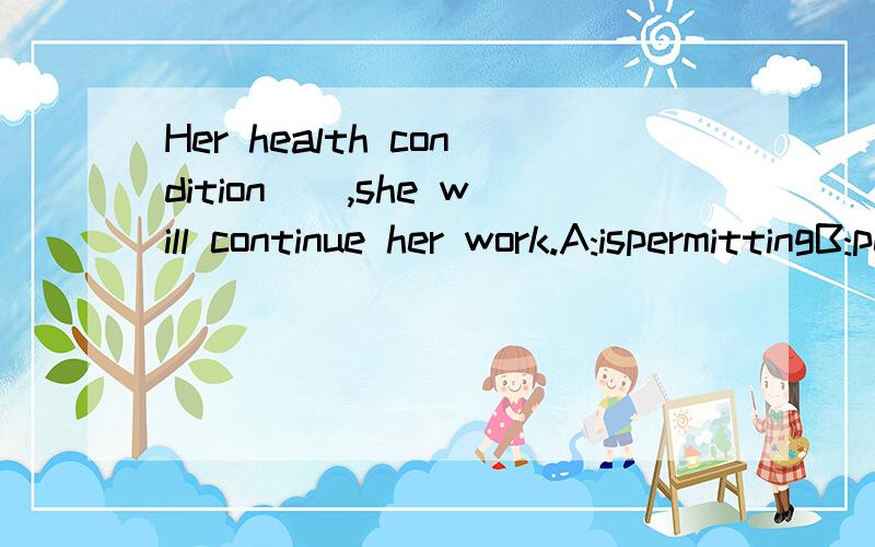 Her health condition__,she will continue her work.A:ispermittingB:permittingC:is permittedDpermitte哪个是主动?