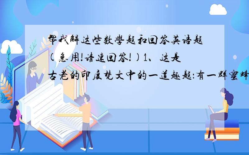 帮我解这些数学题和回答英语题(急用!请速回答!)1、这是古老的印度梵文中的一道趣题：有一群蜜蜂,其中落在杜鹃花上,落在栀子花上,数目为这两者差数3倍的蜜蜂飞向一个树枝搭成的棚架,最