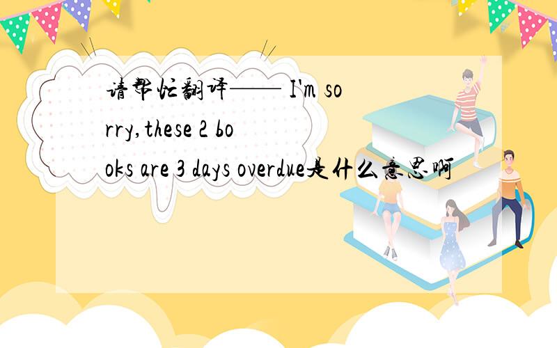 请帮忙翻译—— I'm sorry,these 2 books are 3 days overdue是什么意思啊