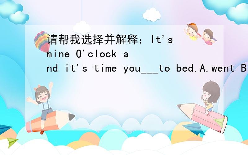 请帮我选择并解释：It's nine O'clock and it's time you___to bed.A.went B.were C.have been D.had been